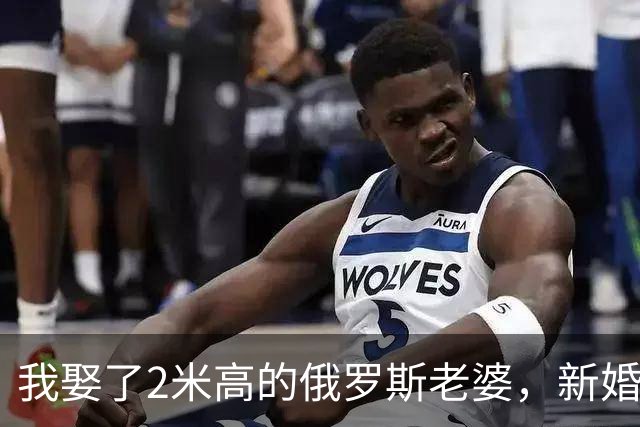 我娶了2米高的俄罗斯老婆，新婚夜她列出我们之间必须遵守的约定